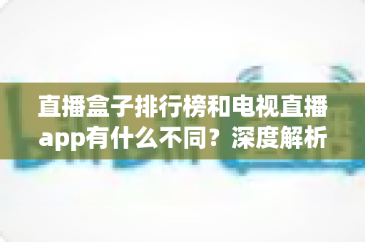 直播盒子排行榜和电视直播app有什么不同?深度解析两者核心差异、优缺点与选购指南 直播盒子排行榜和电视直播app有什么不同?深度解析两者核心差异、优缺点与选购指南