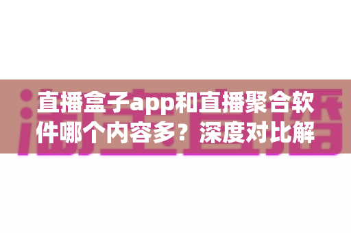 直播盒子app和直播聚合软件哪个内容多?深度对比解析与选购指南 直播盒子app和直播聚合软件哪个内容多?深度对比解析与选购指南
