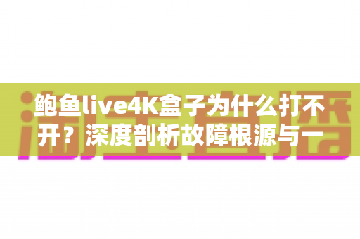 鲍鱼live4K盒子为什么打不开？深度剖析故障根源与一站式解决指南