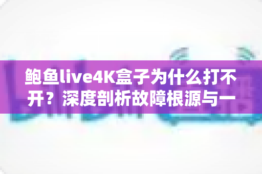 鲍鱼live4K盒子为什么打不开？深度剖析故障根源与一站式解决指南