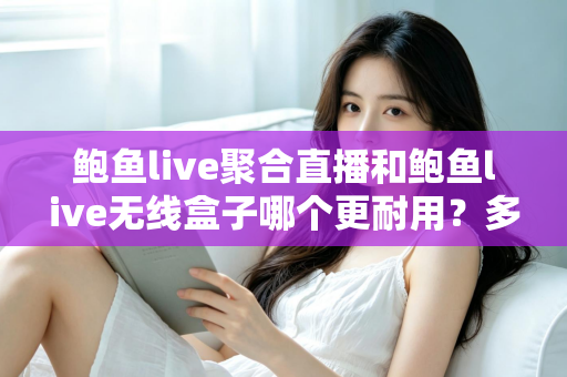 鲍鱼live聚合直播和鲍鱼live无线盒子哪个更耐用?多维度寿命对比与选购保养全指南 鲍鱼live聚合直播和鲍鱼live无线盒子哪个更耐用?多维度寿命对比与选购保养全指南