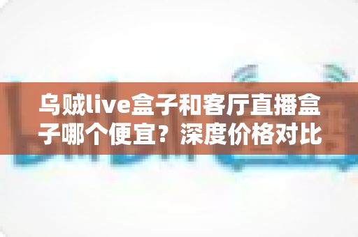 乌贼live盒子和客厅直播盒子哪个便宜?深度价格对比与实用选购指南 乌贼live盒子和客厅直播盒子哪个便宜?深度价格对比与实用选购指南