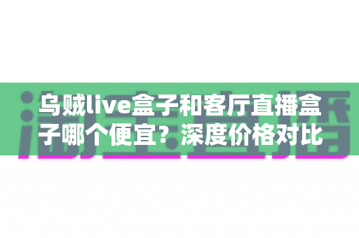 乌贼live盒子和客厅直播盒子哪个便宜？深度价格对比与实用选购指南
