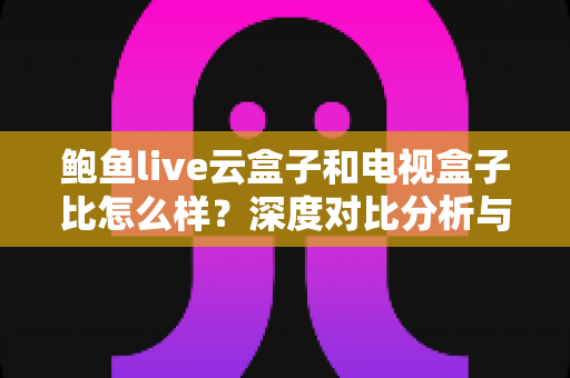 鲍鱼live云盒子和电视盒子比怎么样？深度对比分析与选购全指南