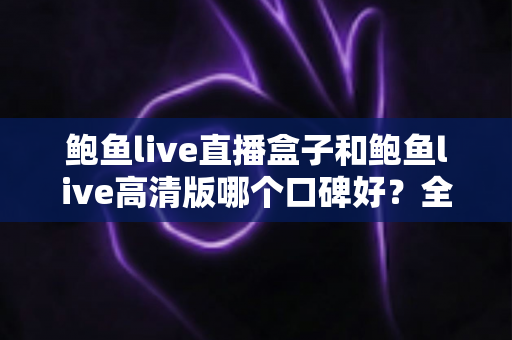 鲍鱼live直播盒子和鲍鱼live高清版哪个口碑好？全网真实用户口碑深度评测与选择指南
