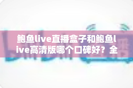 鲍鱼live直播盒子和鲍鱼live高清版哪个口碑好？全网真实用户口碑深度评测与选择指南