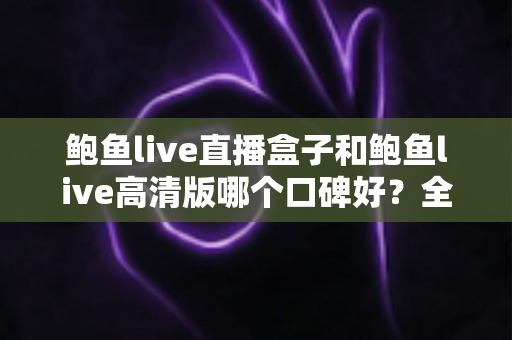 鲍鱼live直播盒子和鲍鱼live高清版哪个口碑好？全网真实用户口碑深度评测与选择指南