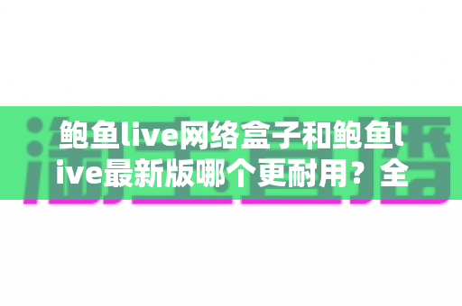 鲍鱼live网络盒子和鲍鱼live最新版哪个更耐用？全面对比解析与选购指南