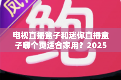 电视直播盒子和迷你直播盒子哪个更适合家用？2025年家庭选购权威指南与实用建议