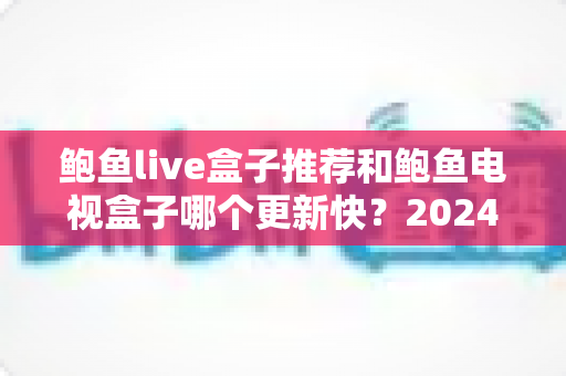 鲍鱼live盒子推荐和鲍鱼电视盒子哪个更新快？2024最新选购与更新速度深度对比指南