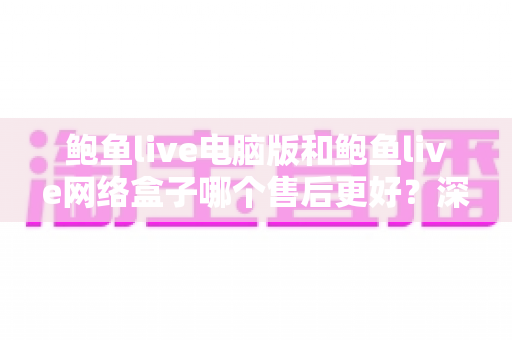 鲍鱼live电脑版和鲍鱼live网络盒子哪个售后更好？深度对比解析帮你选对版本