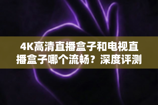 4K高清直播盒子和电视直播盒子哪个流畅？深度评测帮你选对不踩坑