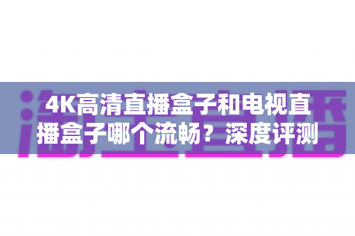 4K高清直播盒子和电视直播盒子哪个流畅？深度评测帮你选对不踩坑