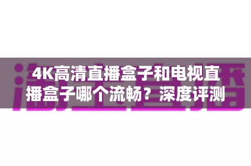 4K高清直播盒子和电视直播盒子哪个流畅？深度评测帮你选对不踩坑