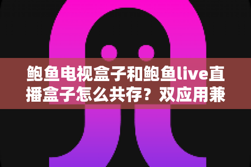 鲍鱼电视盒子和鲍鱼live直播盒子怎么共存?双应用兼容安装全攻略 鲍鱼电视盒子和鲍鱼live直播盒子怎么共存?双应用兼容安装全攻略