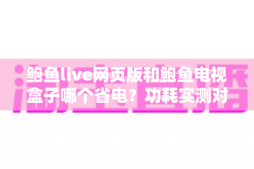 鲍鱼live网页版和鲍鱼电视盒子哪个省电？功耗实测对比与省电全攻略