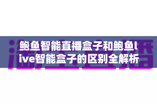 鲍鱼智能直播盒子和鲍鱼live智能盒子的区别全解析：选对直播设备，让带货效率翻倍