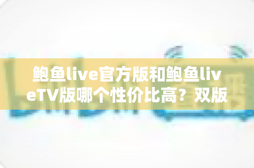 鲍鱼live官方版和鲍鱼liveTV版哪个性价比高?双版本深度对比与省钱选购全攻略 鲍鱼live官方版和鲍鱼liveTV版哪个性价比高?双版本深度对比与省钱选购全攻略
