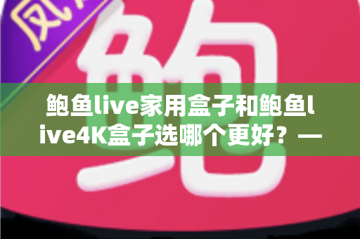 鲍鱼live家用盒子和鲍鱼live4K盒子选哪个更好？——最全选购对比指南，帮你一次选对不踩坑