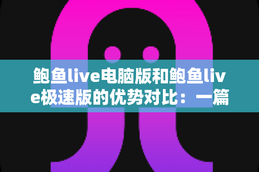 鲍鱼live电脑版和鲍鱼live极速版的优势对比：一篇文章帮你选对版本，开启更流畅的直播观看体验
