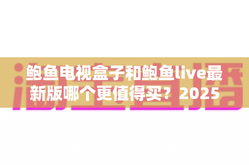 鲍鱼电视盒子和鲍鱼live最新版哪个更值得买？2025年最全深度对比与避坑选购指南