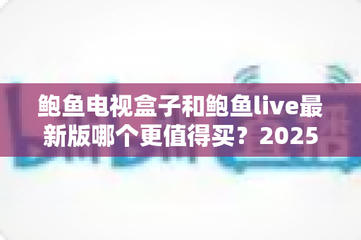 鲍鱼电视盒子和鲍鱼live最新版哪个更值得买？2025年最全深度对比与避坑选购指南