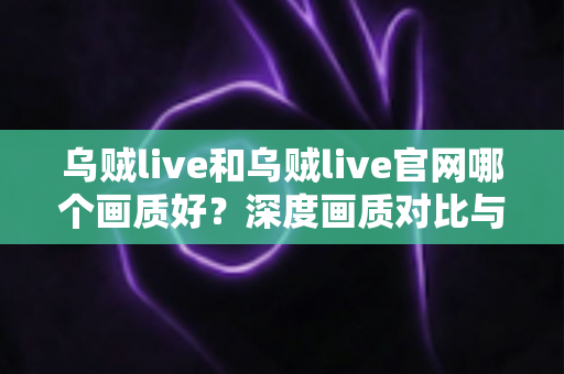 乌贼live和乌贼live官网哪个画质好？深度画质对比与最佳观看方案全解析