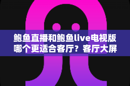 鲍鱼直播和鲍鱼live电视版哪个更适合客厅？客厅大屏观影全维度对比与实用选购指南