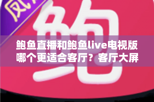 鲍鱼直播和鲍鱼live电视版哪个更适合客厅？客厅大屏观影全维度对比与实用选购指南