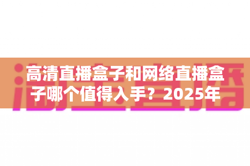 高清直播盒子和网络直播盒子哪个值得入手?2025年最新选购对比指南,一文看懂不踩坑 高清直播盒子和网络直播盒子哪个值得入手?2025年最新选购对比指南,一文看懂不踩坑
