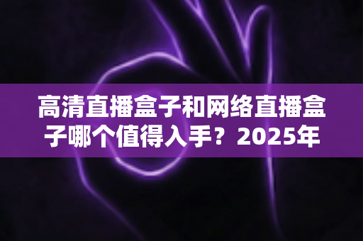 高清直播盒子和网络直播盒子哪个值得入手?2025年最新选购对比指南,一文看懂不踩坑 高清直播盒子和网络直播盒子哪个值得入手?2025年最新选购对比指南,一文看懂不踩坑