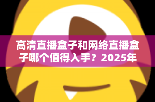 高清直播盒子和网络直播盒子哪个值得入手？2025年最新选购对比指南，一文看懂不踩坑