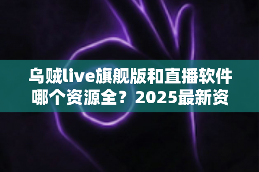 乌贼live旗舰版和直播软件哪个资源全?2025最新资源对比与选择全指南 乌贼live旗舰版和直播软件哪个资源全?2025最新资源对比与选择全指南