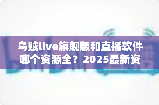 乌贼live旗舰版和直播软件哪个资源全?2025最新资源对比与选择全指南 乌贼live旗舰版和直播软件哪个资源全?2025最新资源对比与选择全指南