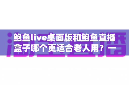 鲍鱼live桌面版和鲍鱼直播盒子哪个更适合老人用？一份写给子女的适老选购指南