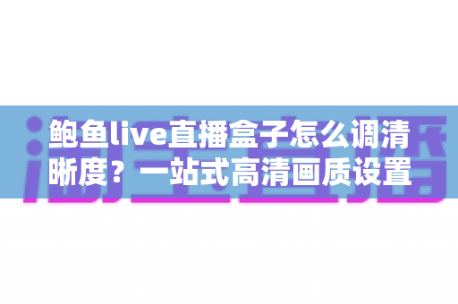 鲍鱼live直播盒子怎么调清晰度？一站式高清画质设置教程与问题排查指南