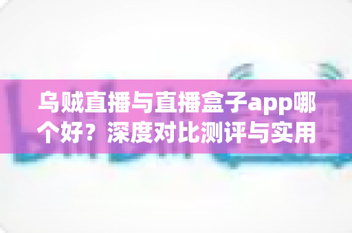 乌贼直播与直播盒子app哪个好？深度对比测评与实用选择指南