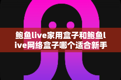 鲍鱼live家用盒子和鲍鱼live网络盒子哪个适合新手？零基础用户选购与上手全攻略