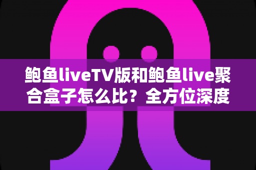 鲍鱼liveTV版和鲍鱼live聚合盒子怎么比？全方位深度对比解析，帮你选对不踩坑