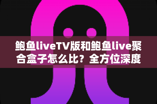 鲍鱼liveTV版和鲍鱼live聚合盒子怎么比？全方位深度对比解析，帮你选对不踩坑