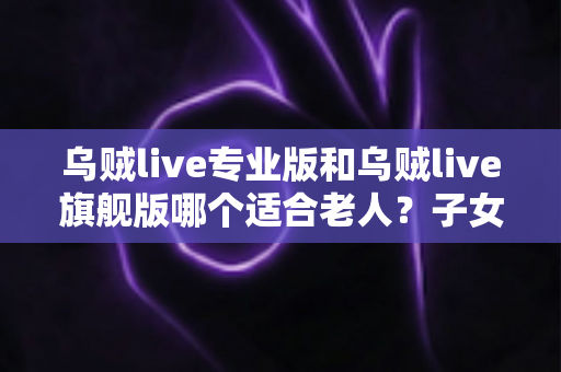 乌贼live专业版和乌贼live旗舰版哪个适合老人?子女必读的长辈用户选购对比全指南 乌贼live专业版和乌贼live旗舰版哪个适合老人?子女必读的长辈用户选购对比全指南