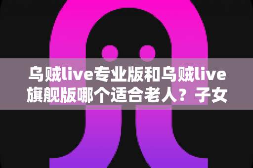 乌贼live专业版和乌贼live旗舰版哪个适合老人?子女必读的长辈用户选购对比全指南 乌贼live专业版和乌贼live旗舰版哪个适合老人?子女必读的长辈用户选购对比全指南