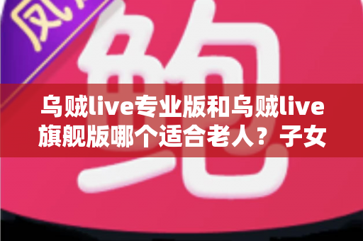 乌贼live专业版和乌贼live旗舰版哪个适合老人？子女必读的长辈用户选购对比全指南