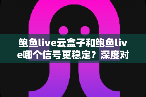 鲍鱼live云盒子和鲍鱼live哪个信号更稳定？深度对比两大观影方案的信号表现与实用选择指南