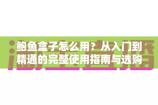 鲍鱼盒子怎么用?从入门到精通的完整使用指南与选购保养秘籍 鲍鱼盒子怎么用?从入门到精通的完整使用指南与选购保养秘籍