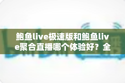 鲍鱼live极速版和鲍鱼live聚合直播哪个体验好？全方位深度对比帮你找到最适合的版本
