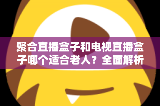 聚合直播盒子和电视直播盒子哪个适合老人?全面解析与选购实用指南 聚合直播盒子和电视直播盒子哪个适合老人?全面解析与选购实用指南