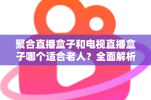 聚合直播盒子和电视直播盒子哪个适合老人？全面解析与选购实用指南