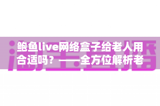 鲍鱼live网络盒子给老人用合适吗？——全方位解析老人使用电视盒子的优缺点与实用建议