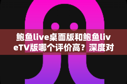 鲍鱼live桌面版和鲍鱼liveTV版哪个评价高？深度对比两大版本的口碑与使用体验
